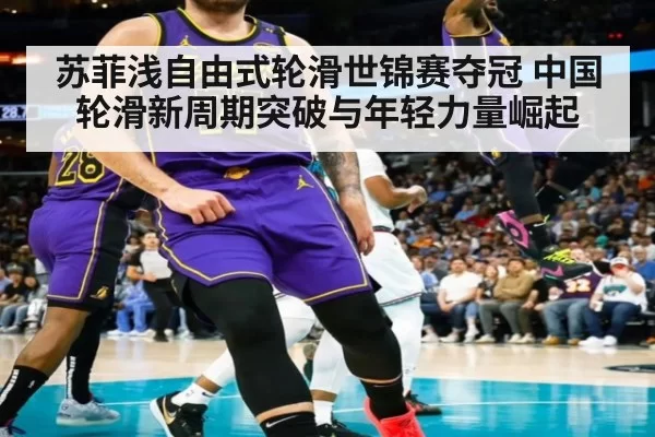 苏菲浅自由式轮滑世锦赛夺冠 中国轮滑新周期突破与年轻力量崛起